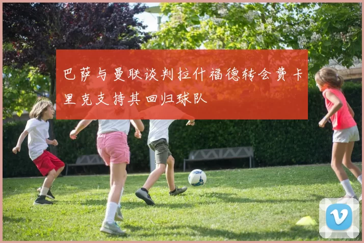 巴萨与曼联谈判拉什福德转会费卡里克支持其回归球队
