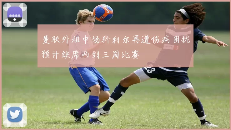 曼联外租中场科利尔再遭伤病困扰预计缺席两到三周比赛