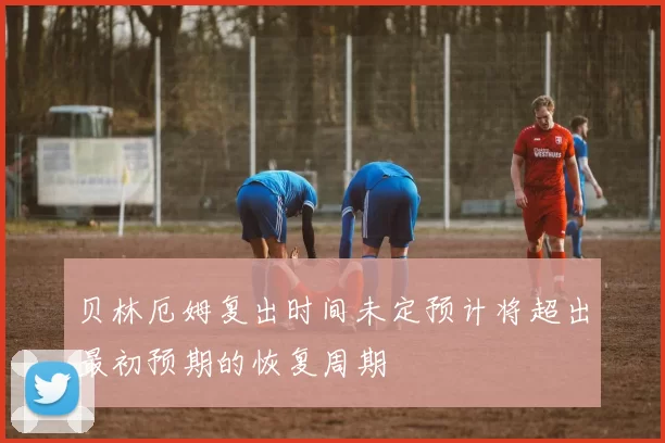 贝林厄姆复出时间未定预计将超出最初预期的恢复周期