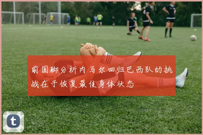 前国脚分析内马尔回归巴西队的挑战在于恢复最佳身体状态
