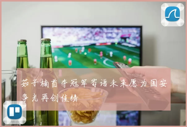 茹子楠首夺冠军寄语未来愿为国安争光再创佳绩