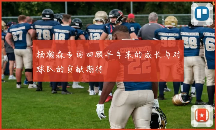 杨瀚森专访回顾半年来的成长与对球队的贡献期待
