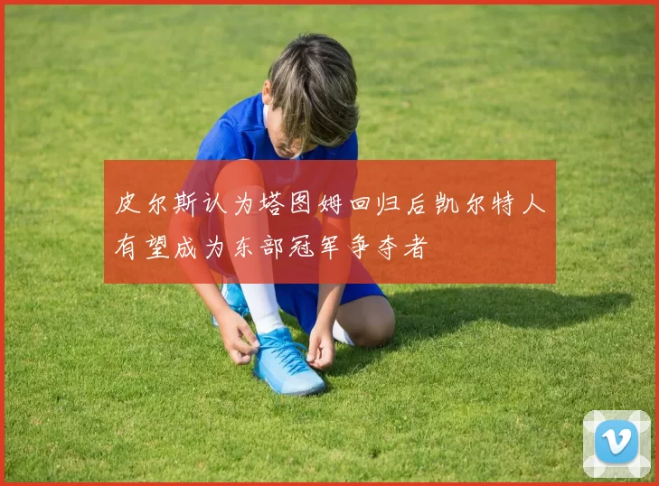 皮尔斯认为塔图姆回归后凯尔特人有望成为东部冠军争夺者