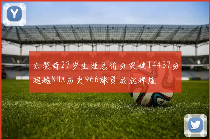 东契奇27岁生涯总得分突破14437分超越NBA历史966球员成就辉煌
