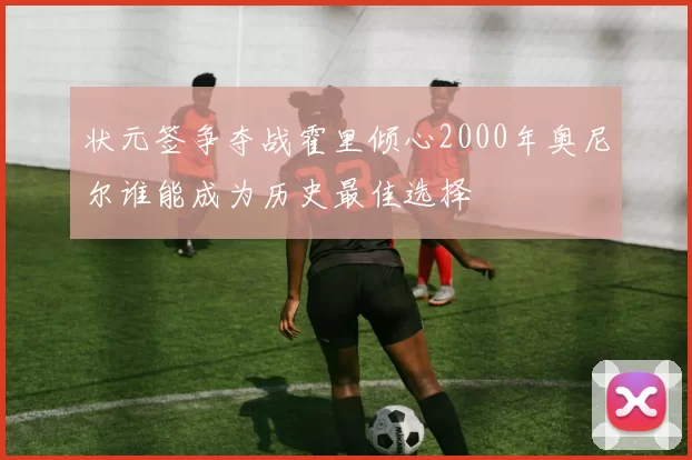 状元签争夺战霍里倾心2000年奥尼尔谁能成为历史最佳选择