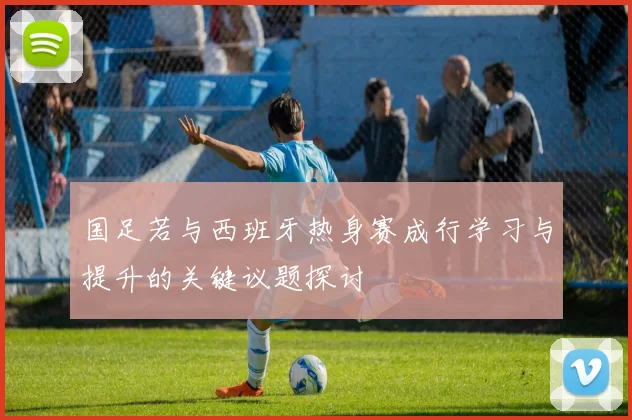 国足若与西班牙热身赛成行学习与提升的关键议题探讨