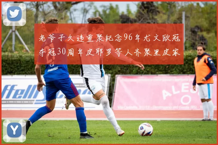 老爷子久违重聚纪念96年尤文欧冠夺冠30周年皮耶罗等人齐聚里皮家