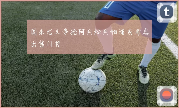 国米尤文争抢阿利松利物浦或考虑出售门将