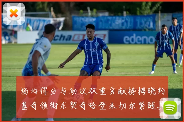场均得分与助攻双重贡献榜揭晓约基奇领衔东契奇哈登米切尔紧随其后