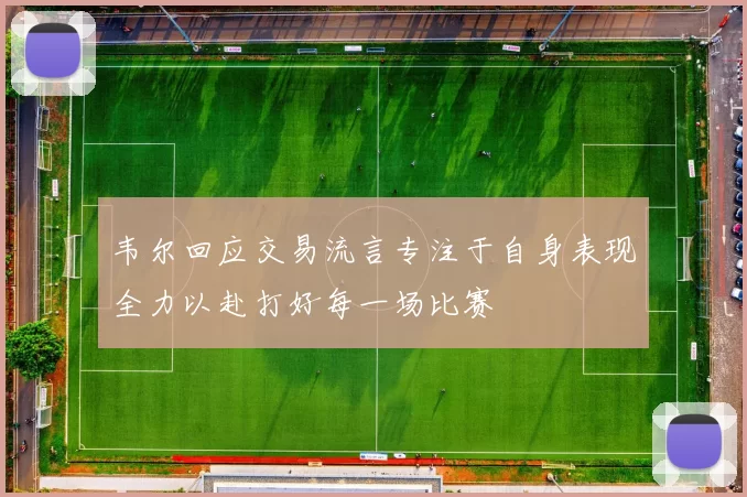 韦尔回应交易流言专注于自身表现全力以赴打好每一场比赛
