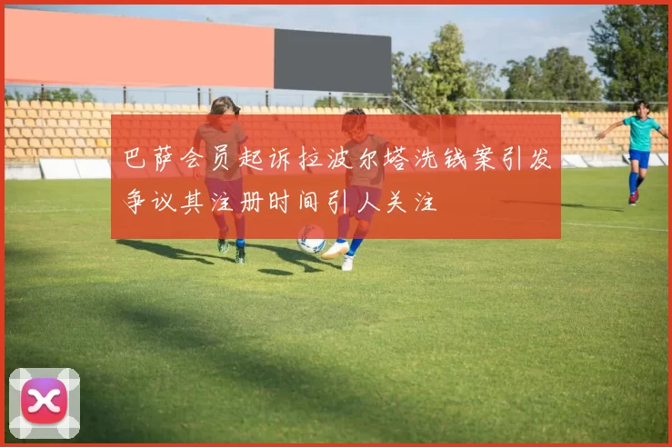 巴萨会员起诉拉波尔塔洗钱案引发争议其注册时间引人关注